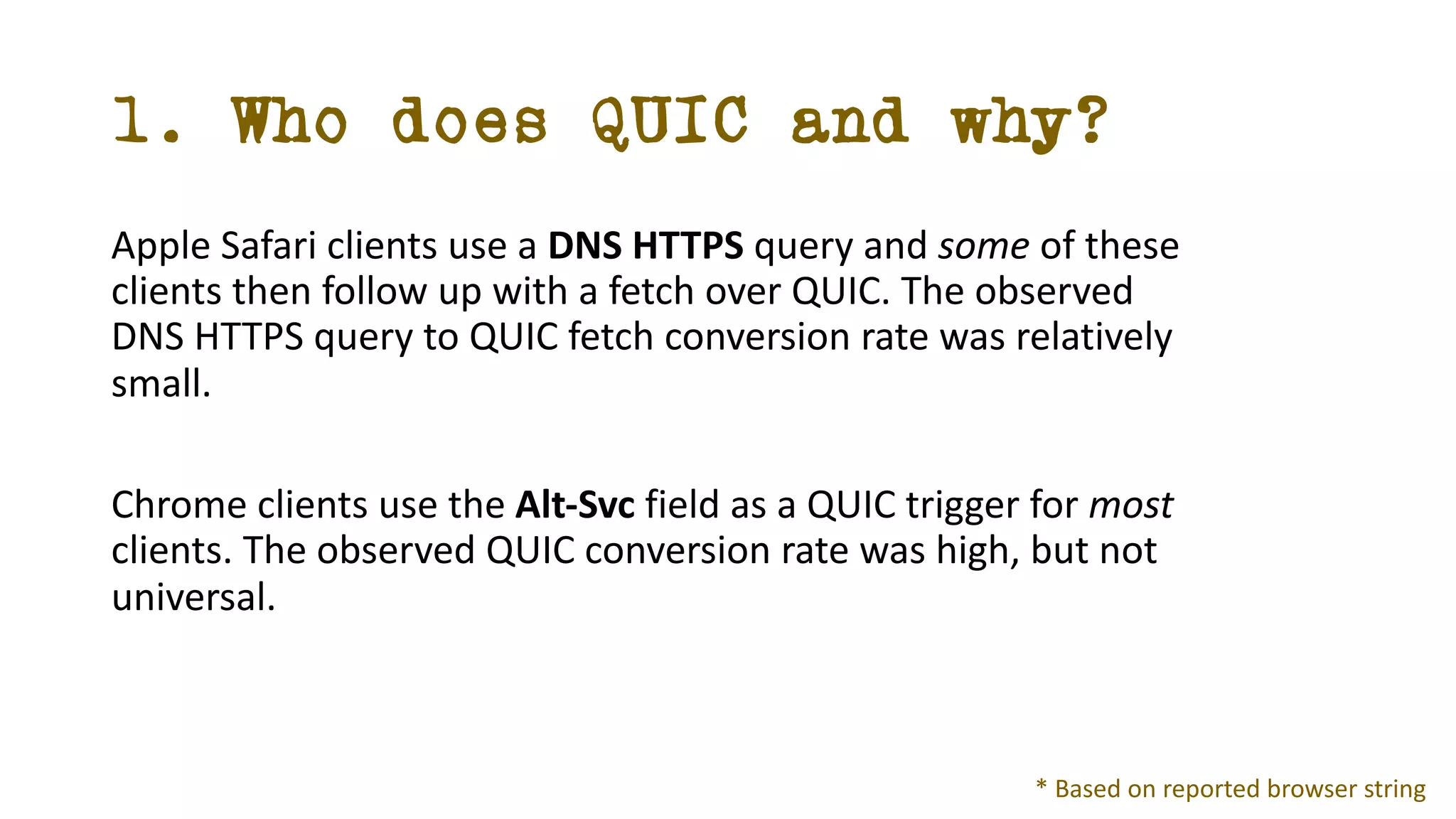1. Who does QUIC and why?
Apple Safari clients use a DNS HTTPS query and some of these
clients then follow up with a fetch over QUIC. The observed
DNS HTTPS query to QUIC fetch conversion rate was relatively
small.
Chrome clients use the Alt-Svc field as a QUIC trigger for most
clients. The observed QUIC conversion rate was high, but not
universal.
* Based on reported browser string
 