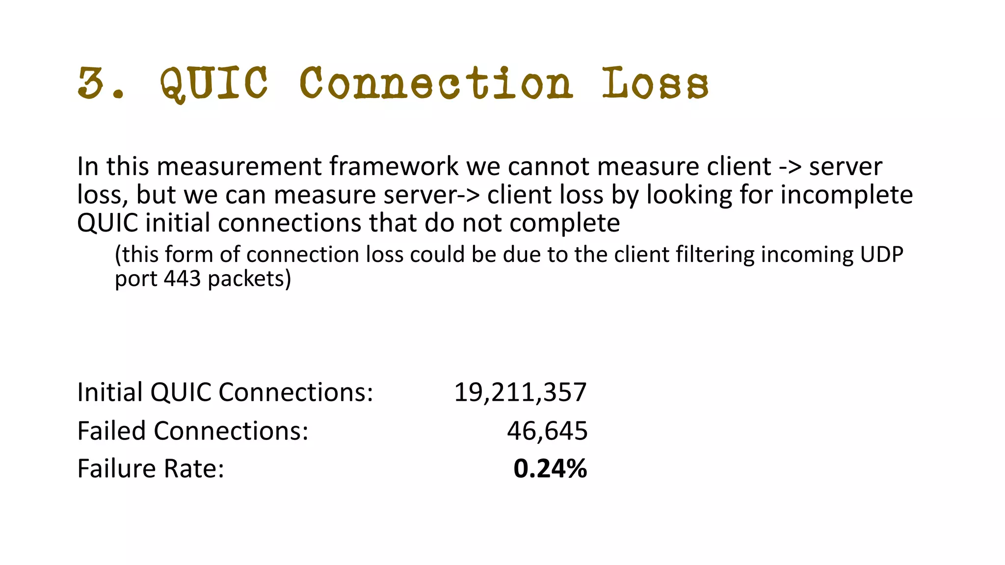 3. QUIC Connection Loss
In this measurement framework we cannot measure client -> server
loss, but we can measure server-> client loss by looking for incomplete
QUIC initial connections that do not complete
(this form of connection loss could be due to the client filtering incoming UDP
port 443 packets)
Initial QUIC Connections: 19,211,357
Failed Connections: 46,645
Failure Rate: 0.24%
 