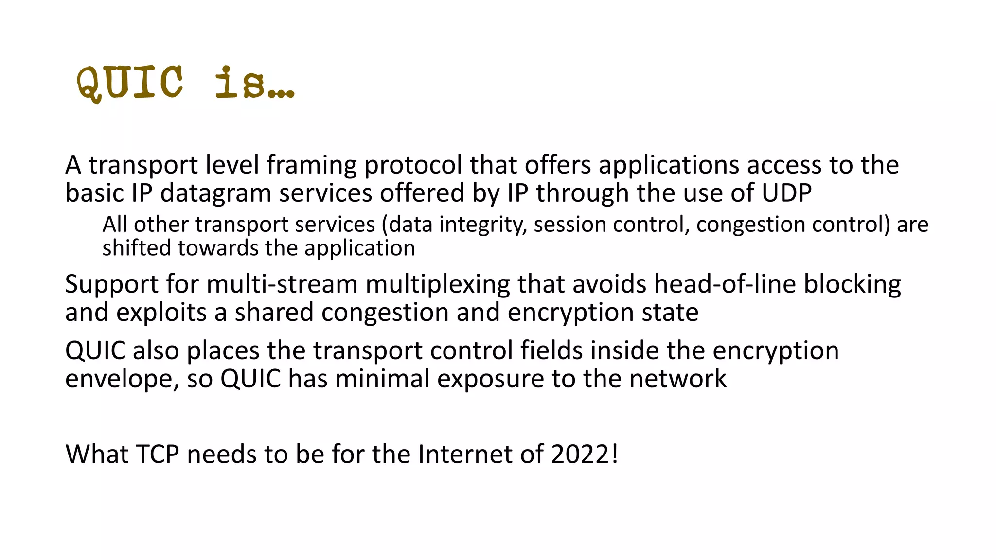 QUIC is…
A transport level framing protocol that offers applications access to the
basic IP datagram services offered by IP through the use of UDP
All other transport services (data integrity, session control, congestion control) are
shifted towards the application
Support for multi-stream multiplexing that avoids head-of-line blocking
and exploits a shared congestion and encryption state
QUIC also places the transport control fields inside the encryption
envelope, so QUIC has minimal exposure to the network
What TCP needs to be for the Internet of 2022!
 