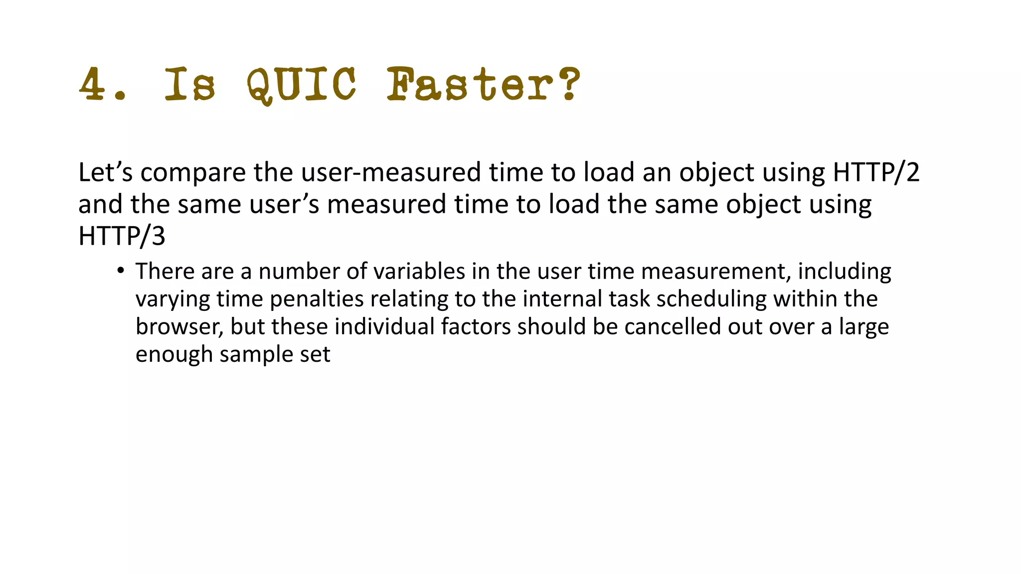 4. Is QUIC Faster?
Let’s compare the user-measured time to load an object using HTTP/2
and the same user’s measured time to load the same object using
HTTP/3
• There are a number of variables in the user time measurement, including
varying time penalties relating to the internal task scheduling within the
browser, but these individual factors should be cancelled out over a large
enough sample set
 