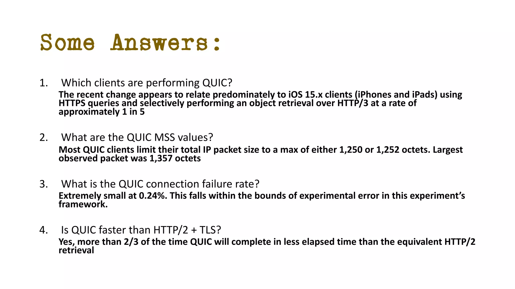 Some Answers:
1. Which clients are performing QUIC?
The recent change appears to relate predominately to iOS 15.x clients (iPhones and iPads) using
HTTPS queries and selectively performing an object retrieval over HTTP/3 at a rate of
approximately 1 in 5
2. What are the QUIC MSS values?
Most QUIC clients limit their total IP packet size to a max of either 1,250 or 1,252 octets. Largest
observed packet was 1,357 octets
3. What is the QUIC connection failure rate?
Extremely small at 0.24%. This falls within the bounds of experimental error in this experiment’s
framework.
4. Is QUIC faster than HTTP/2 + TLS?
Yes, more than 2/3 of the time QUIC will complete in less elapsed time than the equivalent HTTP/2
retrieval
 