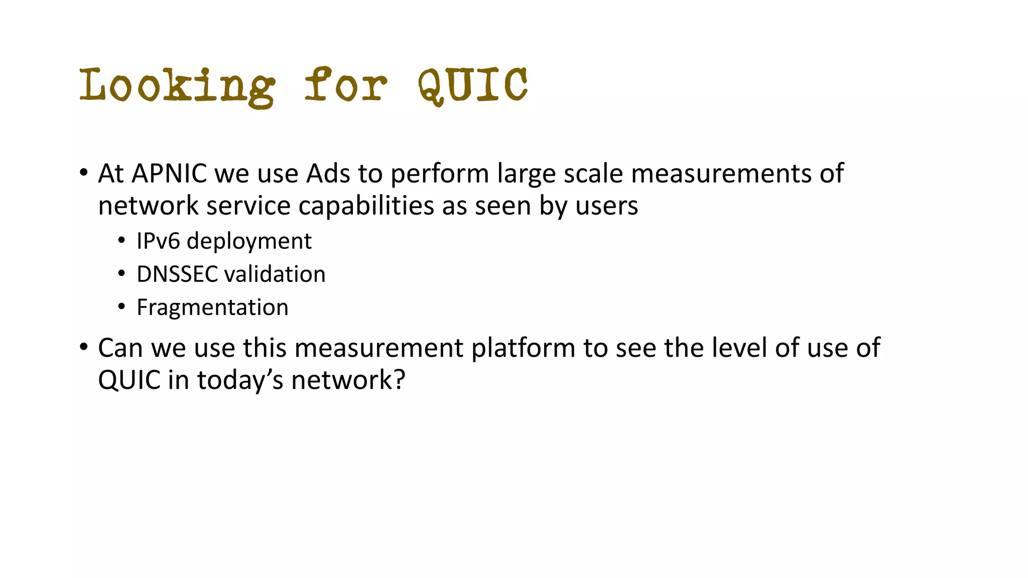 Looking for QUIC
• At APNIC we use Ads to perform large scale measurements of
network service capabilities as seen by users
• IPv6 deployment
• DNSSEC validation
• Fragmentation
• Can we use this measurement platform to see the level of use of
QUIC in today’s network?
 