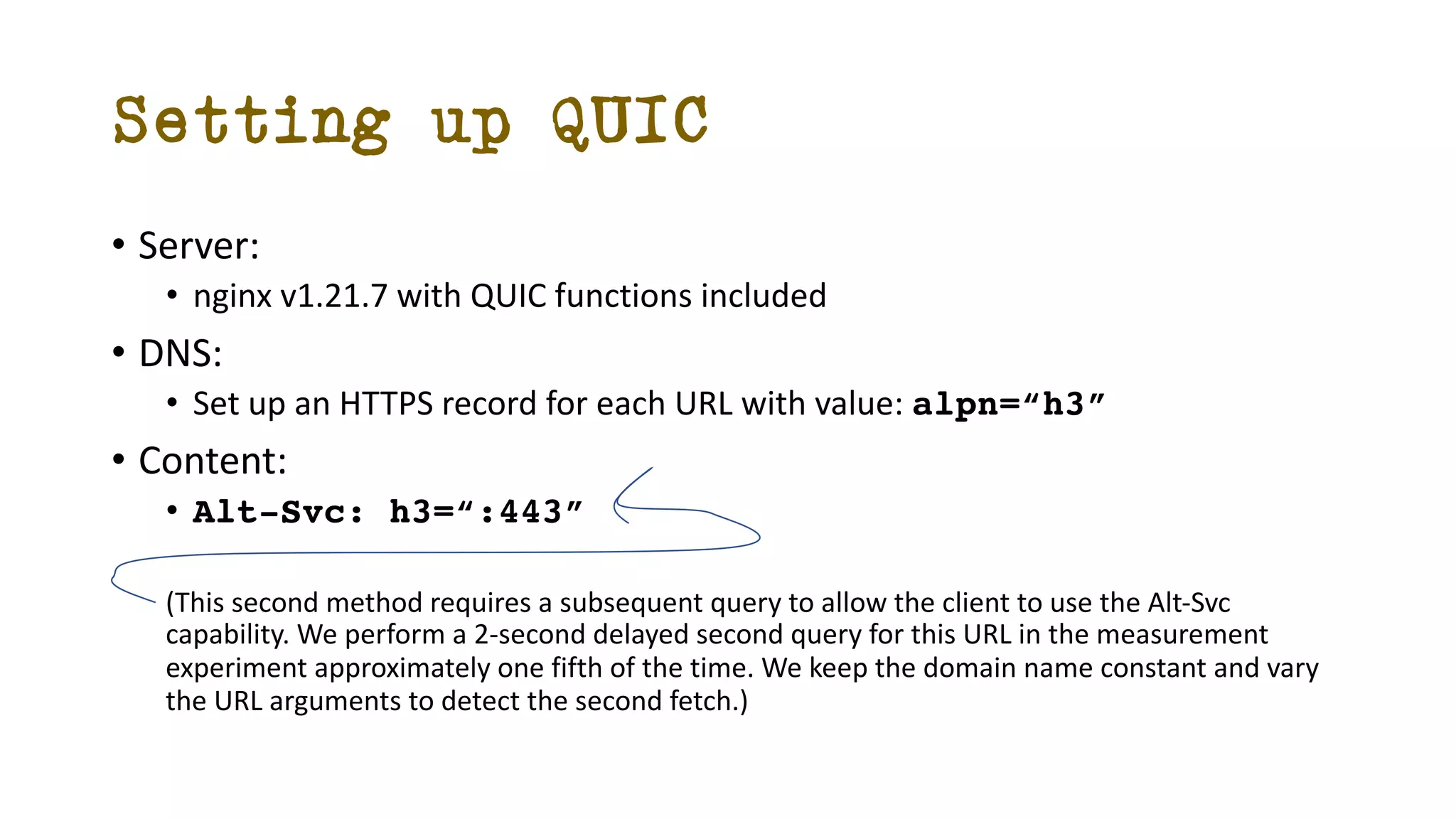 Setting up QUIC
• Server:
• nginx v1.21.7 with QUIC functions included
• DNS:
• Set up an HTTPS record for each URL with value: alpn=“h3”
• Content:
• Alt-Svc: h3=“:443”
(This second method requires a subsequent query to allow the client to use the Alt-Svc
capability. We perform a 2-second delayed second query for this URL in the measurement
experiment approximately one fifth of the time. We keep the domain name constant and vary
the URL arguments to detect the second fetch.)
 
