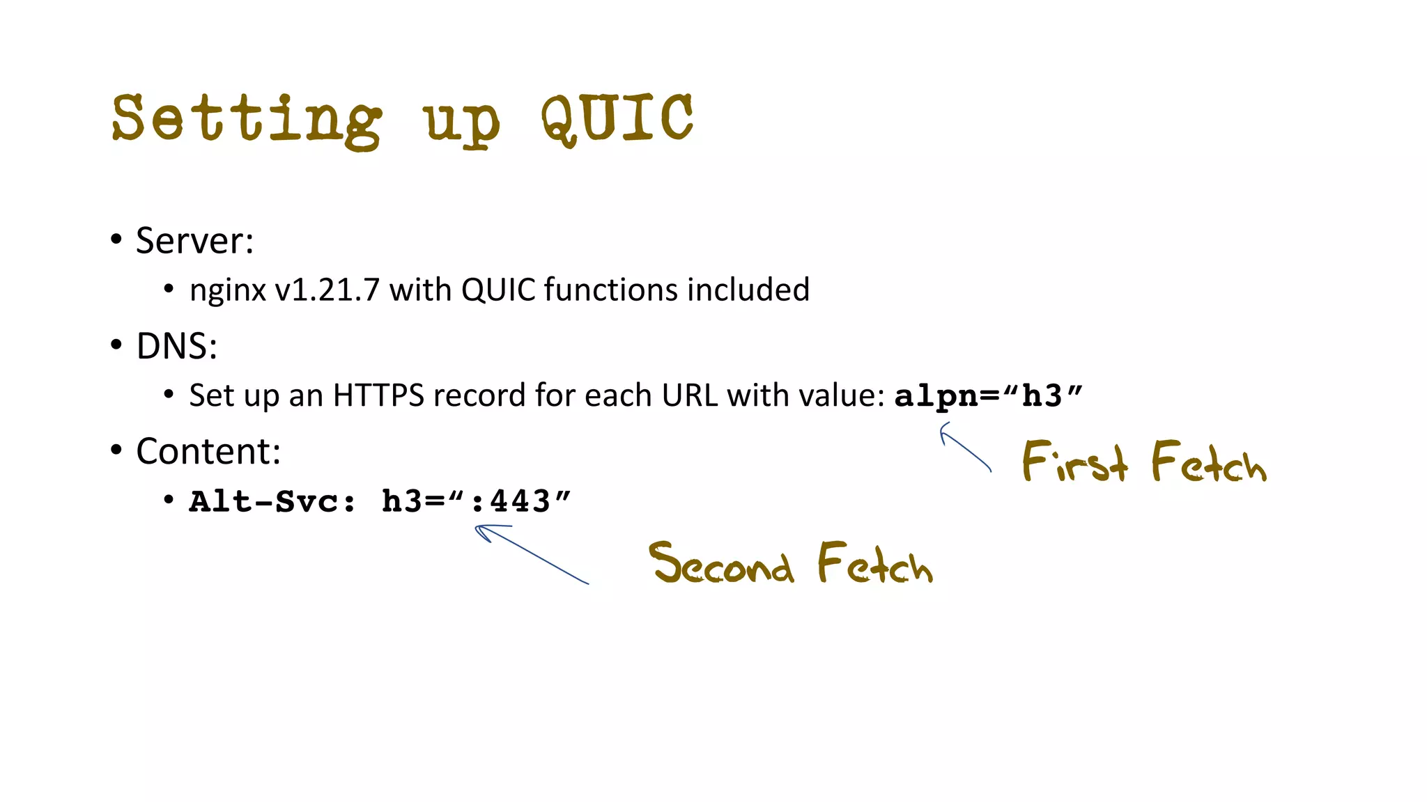 • Server:
• nginx v1.21.7 with QUIC functions included
• DNS:
• Set up an HTTPS record for each URL with value: alpn=“h3”
• Content:
• Alt-Svc: h3=“:443”
Setting up QUIC
First Fetch
Second Fetch
 