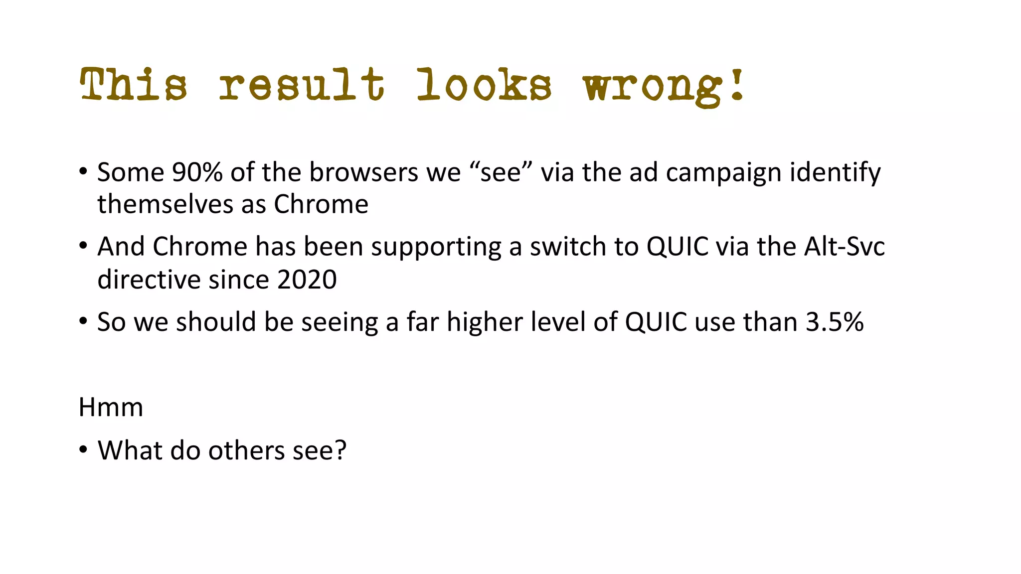 This result looks wrong!
• Some 90% of the browsers we “see” via the ad campaign identify
themselves as Chrome
• And Chrome has been supporting a switch to QUIC via the Alt-Svc
directive since 2020
• So we should be seeing a far higher level of QUIC use than 3.5%
Hmm
• What do others see?
 