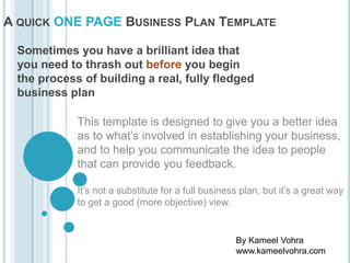 How To create a

ONE PAGE Business Plan

Sometimes you have a brilliant idea that you need to thrash out
before you begin the process of building more, fully fledged business
plans & marketing plans
This template is designed to give you a better idea as to what’s
involved in establishing your business, and to help you communicate
the idea to people that can provide you feedback.
It’s not a substitute for a full business plan, but it’s a great way to get
a good (more objective) view.

By Kameel Vohra
www.kameelvohra.com

 