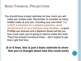Step 8: Go To
Market Strategy

Where and how will I get my
clients (that pay me money).
Always identify where &
how you will get your clients
before you start your
business. Preferably,
physically verify this, and
spend some time sampling
your prospective clients. You
can never rely entirely on
media.

For Example:
Direct Sales
Recruitment booth at high
schools (list of schools)
Media
SEO, Newspaper,
Employment Papers (names
of papers) Poster/Collateral
campaign at student
hangouts (list of hangouts)

Write 3 lines per
channel, list your top 3
routes to market.

By Kameel Vohra
www.kameelvohra.com

 