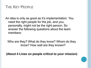 CONTENTS
1
2
3
4
5
6

The Key People
Your Vision
Mission (Customer)
Key Constraints

7 The Competition
8 Go To Market Strategy
9 Financial Plans
1 0 Implementation

Nice to Have
Key Delivery Requirements
By Kameel Vohra
www.kameelvohra.com

 