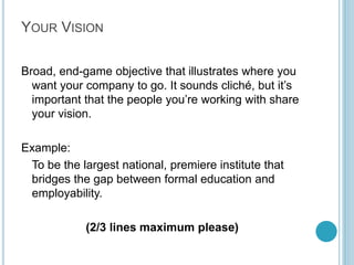 Step 1: The
Key People

An idea is only as good as
it’s implementation. You
need the right people for
the job, and you, personally,
might not be the right
person. So answer the
following questions about
the team members:

Who are they?
What do they know?
Whom do they know?
How well are they known?

Write about 4 Lines on
people critical to your
mission

By Kameel Vohra
www.kameelvohra.com

 