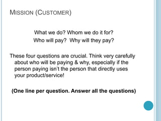 Step 2: Your
Vision

Broad, end-game objective
that illustrates where you
want your company to go. It
sounds cliché, but it’s
important that the people
you’re working with share
your vision.

For Example:
To be the largest national,
premiere institute that
bridges the gap between
formal education and
employability.

Write about 2-3 Lines on
what you actually want
to achieve

By Kameel Vohra
www.kameelvohra.com

 