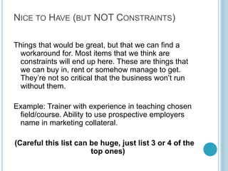 Step 4: Key
Constraints

Identify things without
which our business can NOT
work. It’s very important to
know, you should be candid
about anything that could
be a deal breaker. You
shouldn’t have more than
one or two of these.

For Example:
A corporate relationship to
ensure employment of our
students with a company

Write two lines at most
per constraint. You
shouldn’t have too many
critical constraints.

By Kameel Vohra
www.kameelvohra.com

 
