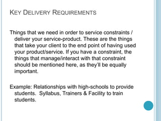 Step 5: Nice to Have
(But not Constraints)

Things that would be great,
but that we can find a
workaround for. Most items
that we think are constraints
will end up here. These are
things that we can buy in,
rent or somehow manage to
get. They’re not so critical
that the business won’t run
without them.

For Example:
A trainer with experience in
teaching chosen
field/course. Ability to use
prospective employers
name in marketing
collateral.

Careful this could be a
big list. Just list the top 3
or 4.

By Kameel Vohra
www.kameelvohra.com

 