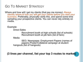 Step 7: The
Competition

Anybody who could take my
prospective client away, to
someone else doing the
same job or to somewhere
else entirely. Remember to
list indirect competition.

If you can’t think of any
competitors, you’ve not
done enough homework.
Before you begin, you
should know a lot about
how your competition
works.

List your top 3
competitors, their offering,
differentiator, and their
pricing.

By Kameel Vohra
www.kameelvohra.com

 