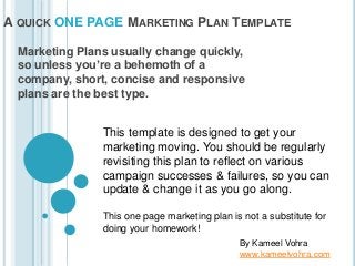 A QUICK ONE PAGE MARKETING PLAN TEMPLATE
Marketing Plans usually change quickly,
so unless you’re a behemoth of a
company, short, concise and responsive
plans are the best type.
This template is designed to get your
marketing moving. You should be regularly
revisiting this plan to reflect on various
campaign successes & failures, so you can
update & change it as you go along.
This one page marketing plan is not a substitute for
doing your homework!
By Kameel Vohra
www.kameelvohra.com
 