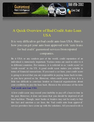 A Quick Overview of Bad Credit Auto Loan
                  USA
It is very difficult to get bad credit auto loan USA. Here is
how you can get your auto loan approved with ‘auto loans
      for bad credit’ guaranteed services from reputed
                           companies.
Be it USA or any random part of the world, credit reputation of an
individual is immensely important. Various terms are used to refer to it
in different countries. For instance, it is referred to as ‘credit score’ or
‘credit record’ in the US. A good credit score makes you reliable in
terms of financial transactions. If you need a car loan, your credit score
is going to reveal that you are responsible in paying loans back in time,
as you have proved so far. However, when credit score is low, it is a
little too difficult to convince lenders or financial organizations about
your credibility to pay the loan back. Herein is the relevance of the term
‘bad credit auto loan USA’.
A low credit score may record your inability to pay off a loan in time in
the past. However, it does not mean that you should be deprived of all
loan facilities. Though, most banks or lenders may not be ready to buy
this fact and sanction a car loan, the ‘bad credit auto loan approval’
service providers have come up with the solutions. All you need to do is
 