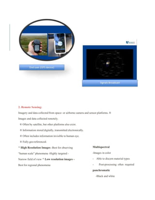 2. Remote Sensing:
Imagery and data collected from space- or airborne camera and sensor platforms. ®
Images and data collected remotely.
® Often by satellite, but other platforms also exist.
® Information stored digitally, transmitted electronically.
® Often includes information invisible to human eye.
® Fully geo-referenced.
^ High Resolution Images -Best for observing
“human scale” phenomena -Highly targeted -
Narrow field of view ^ Low resolution images -
Best for regional phenomena
Multispectral
-Images in color
- Able to discern material types
- Post-processing often required
panchromatic
-Black and white
 