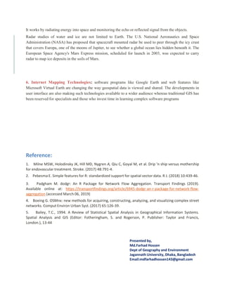 It works by radiating energy into space and monitoring the echo or reflected signal from the objects.
Radar studies of water and ice are not limited to Earth. The U.S. National Aeronautics and Space
Administration (NASA) has proposed that spacecraft mounted radar be used to peer through the icy crust
that covers Europa, one of the moons of Jupiter, to see whether a global ocean lies hidden beneath it. The
European Space Agency's Mars Express mission, scheduled for launch in 2003, was expected to carry
radar to map ice deposits in the soils of Mars.
6. Internet Mapping Technologies: software programs like Google Earth and web features like
Microsoft Virtual Earth are changing the way geospatial data is viewed and shared. The developments in
user interface are also making such technologies available to a wider audience whereas traditional GIS has
been reserved for specialists and those who invest time in learning complex software programs
Reference:
1. Milne MSW, Holodinsky JK, Hill MD, Nygren A, Qiu C, Goyal M, et al. Drip 'n ship versus mothership
for endovascular treatment. Stroke. (2017) 48:791-4.
2. Pebesma E. Simple features for R: standardized support for spatial vector data. R J. (2018) 10:439-46.
3. Padgham M. dodgr: An R Package for Network Flow Aggregation. Transport Findings (2019).
Available online at: https://transportfindings.org/article/6945-dodgr-an-r-package-for-network-flow-
aggregation (accessed March 06, 2019)
4. Boeing G. OSMnx: new methods for acquiring, constructing, analyzing, and visualizing complex street
networks. Comput Environ Urban Syst. (2017) 65:126-39.
5. Bailey, T.C., 1994. A Review of Statistical Spatial Analysis in Geographical Information Systems.
Spatial Analysis and GIS (Editor: Fotheringham, S. and Rogerson, P. Publisher: Taylor and Francis,
London.), 13-44
Presented by,
Md.Farhad Hossen
Dept of Geography and Environment
Jagannath University, Dhaka, Bangladesh
Email:mdfarhadhossen143@gmail.com
 