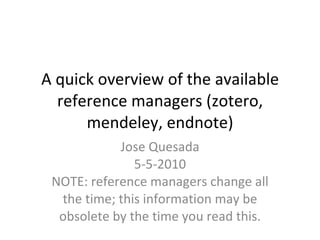 A quick overview of the available reference managers (zotero, mendeley, endnote) Jose Quesada 5-5-2010 NOTE: reference managers change all the time; this information may be obsolete by the time you read this. 