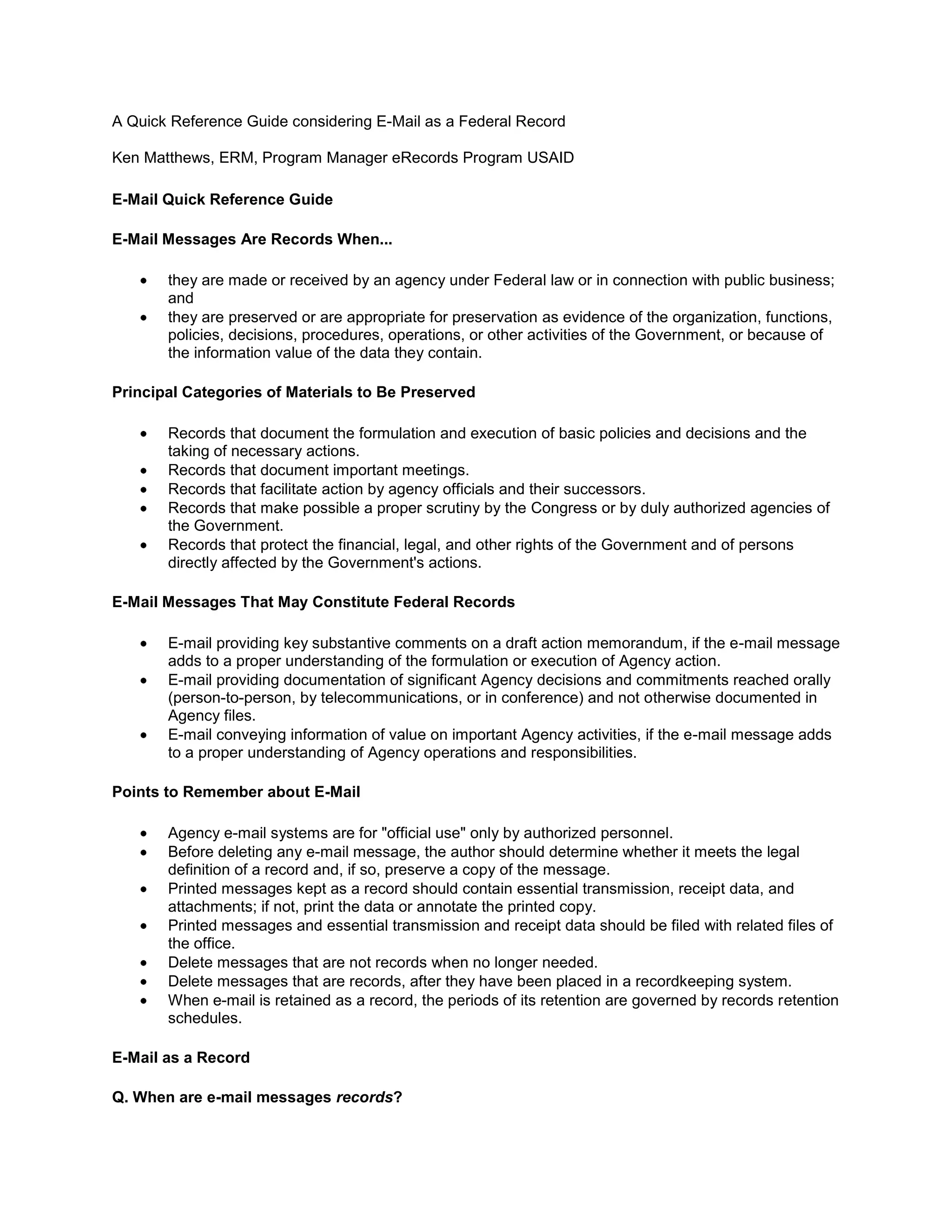 A Quick Reference Guide considering E-Mail as a Federal RecordKen Matthews, ERM, Program Manager eRecords Program USAIDE-Mail Quick Reference Guide E-Mail Messages Are Records When...they are made or received by an agency under Federal law or in connection with public business; and they are preserved or are appropriate for preservation as evidence of the organization, functions, policies, decisions, procedures, operations, or other activities of the Government, or because of the information value of the data they contain. Principal Categories of Materials to Be PreservedRecords that document the formulation and execution of basic policies and decisions and the taking of necessary actions. Records that document important meetings. Records that facilitate action by agency officials and their successors. Records that make possible a proper scrutiny by the Congress or by duly authorized agencies of the Government. Records that protect the financial, legal, and other rights of the Government and of persons directly affected by the Government's actions. E-Mail Messages That May Constitute Federal RecordsE-mail providing key substantive comments on a draft action memorandum, if the e-mail message adds to a proper understanding of the formulation or execution of Agency action. E-mail providing documentation of significant Agency decisions and commitments reached orally (person-to-person, by telecommunications, or in conference) and not otherwise documented in Agency files. E-mail conveying information of value on important Agency activities, if the e-mail message adds to a proper understanding of Agency operations and responsibilities. Points to Remember about E-MailAgency e-mail systems are for \"
official use\"
 only by authorized personnel. Before deleting any e-mail message, the author should determine whether it meets the legal definition of a record and, if so, preserve a copy of the message. Printed messages kept as a record should contain essential transmission, receipt data, and attachments; if not, print the data or annotate the printed copy. Printed messages and essential transmission and receipt data should be filed with related files of the office. Delete messages that are not records when no longer needed. Delete messages that are records, after they have been placed in a recordkeeping system. When e-mail is retained as a record, the periods of its retention are governed by records retention schedules. E-Mail as a RecordQ. When are e-mail messages records?A. You should treat e-mail messages the same way you treat paper correspondence. An e-mail message is a record if it documents the Agency mission or provides evidence of an Agency business transaction and if you or anyone else would need to retrieve the message to find out what had been done or to use it in other official actions.Q. Do I have to manage incoming and outgoing e-mail as records?A. Yes, you should apply the standard described above to both incoming and outgoing e-mail. The reason is that both sender and recipient of e-mail messages have the responsibility to document their activities and those of their organizations. Both the sender and the recipient have to determine whether a particular e-mail message is a necessary part of that documentation.Q. Are e-mail systems reliable enough for transmitting official messages?A. Yes, e-mail systems are highly reliable for transmitting messages. However, you should use e-mail for business only when you are reasonably sure that the message will not be altered after transmission. Consider the nature and sensitivity of the message, the technology involved, and the persons with whom you communicate when you decide to use e-mail for business.Q. How can e-mail be an official record if it is not signed?A. A signature does not make something a record. Many types of records, such as manuals, reports, photographs, and maps, do not contain signatures, but they can still be records.Q. If an e-mail record is sent to several recipients, which copy is the official record?A. It depends. Different copies of the same message may be records. If you take any official action related to a message, and if the message is needed for adequate and complete documentation of the action, the message would be a record in your office, regardless of whether copies are retained elsewhere. If the record is in your office's official files, then your copy is not a record and you may delete it. If you receive a message only for information and do not take action related to it, your copy would not be a record.Q. If I'm working on draft material, is it sufficient for me to save just my last draft?A. In some cases the last draft may be sufficient, and in other cases not. Follow your Program Office's policy concerning what drafts you must keep. This policy should be available in the form of recordkeeping requirements for the type of work you are doing. Q. Do these guidelines apply to Agency contractors?A. Yes, these guidelines apply in most cases to Agency contractors and other staff, as well as all Agency employees. Contract terms should ensure that contractor systems satisfy legal requirements for creating and maintaining adequate and complete records of Agency transactions when those transactions are carried out by contractors.Retaining the Complete E-Mail MessageQ. Are there special requirements for retaining e-mail messages as records?A. The basic requirements that apply to all records apply to e-mail records as well. However, there are some specific requirements for records made or received through e-mail. You should make sure that:the e-mail record includes transmission data that identifies the sender and the recipient(s) and the date and time the message was sent and/or received; when e-mail is sent to a distribution list, information identifying all parties on the list is retained for as long as the message is retained; and if the e-mail system uses codes, or aliases to identify senders or recipients, a record of their real names is kept for as long as any record containing only the codes or aliases. For example, if you are communicating with someone via the Internet (e.g., a grantee or researcher), and their e-mail address does not indicate who they are (e.g., the address is JerryR@...) then a record must be kept of who they are. This might be done simply by always including their full name in the body of the message. Q. Why is it necessary to keep the transmission data about the sender, receiver, date and time of the e-mail?A. You should treat e-mail messages the same way you treat paper correspondence. You would not delete the names of the sender and addressee, the date, or a time stamp from a letter on paper. The data identifying the sender and recipient(s), the time and date the message was sent, and, on the recipient(s) copy, the time and date it was received are equally essential elements that constitute a complete e-mail record.Q. I'm using a distribution list for my messages. How can I print the names of all the people on the list?A. Once you have determined the message is a record and needs to be printed for the file, you should print the entire message including the names in distribution lists.Q. What about attachments to an e-mail message? Do I have to keep them as well?A. Yes, you should print those as well. If a message qualifies as part of the documentation of your activities, you need to make sure that related items that provide context for the message are maintained as well. This includes attachments. You would keep them under the same conditions that you would if they were paper attachments to a paper memo or incoming letter.Q. If my outgoing message is a record, should I ask for a return receipt to make sure that the person I sent it to get it?A. It may be helpful in certain cases but it is not always necessary to ask for a return receipt or read receipt in e-mail any more than it is necessary in hard copy. We don't send all letters certified mail. If it is important to document for the record the time that a message was opened, then that receipt must be retained along with the message for as long as the message is retained. You also need to have some means of linking the receipt to the message so it is clear what outgoing message the receipt documents.Q. Do I need to retain both the original message and the reply?A. The requirement is to create and maintain an understandable record documenting activities. Some replies to e-mail messages contain enough information from the original message that they can stand on their own, but most do not. The simplest way to ensure understandability of e-mail messages that will become part of the record is to incorporate the original message in any reply and maintain them as a unit. If e-mail is sent back and forth and the most recent message has the entire sequence of messages, you need to keep only the final message (including the previous messages and replies) as long as it also contains attachments and other data such as the sender, receivers, date, and time, that are necessary for a complete record.Maintenance and Retention of E-Mail MessagesQ. How long do I need to keep e-mail records?A. Retain e-mail records in accordance with your office's file plan as indicated in the Agency records schedules. The exact length of time will vary depending on the activity that the message documents. Retentions range 1 year to permanent.Q. What if the message does not qualify as a record?A. Delete e-mail that is not a record when no longer of use.Q. Where do I keep e-mail records?A. You should store e-mail records in an approved recordkeeping system. This system may be either paper at this time, but if an electronic system is available it is more appropriate. In either case, the recordkeeping system must:logically relate or group records in accordance with your office's file plan; ensure the records are accessible to authorized persons throughout their life; support retention of the records for as long as required; facilitate destruction of records on schedule; and enable transfer of those records which will not be destroyed to the National Archives. Q. Does this mean that I need to print out all my e-mail messages?A. No. First of all, not all of your e-mail messages will be records. Second, if your organization has an electronic recordkeeping system to manage messages that qualify as records, the records should be maintained in that system. However, if no such system exists, print out the messages that qualify as records and file them in your organization's paper files.Q. Can I keep the records in the e-mail system?A. No. Once you determine that an e-mail message is an official record, you should ensure that it is kept in an approved file system that satisfies the requirements for recordkeeping set out in points 1 to 5 above. You may, of course, retain your personal copy in your personal e-mail, but you must ensure that the record is placed in an approved file system.Q. Can e-mail records be kept on backup tapes or disks?A. No, backups created to facilitate restoration of a system or file in case of accidental or unintentional loss are generally ill-suited for recordkeeping purposes, however some Agency’s incorporate back-up systems and that is for a discussion beyond this guide.Q. Do I need to retain both an electronic and hard copy for the same e-mail message?A. No, if you retain the entire record in either form, and it is properly filed in an approved file system, you do not need to retain both electronic and hard copies.Access to E-Mail MessagesQ. Does FOIA apply to e-mail messages?A. Yes, e-mail is subject to the FOIA, and its release is subject to the same FOIA exemptions that apply to other agency records.Q. What do I do about e-mail messages that contain sensitive information, such as classified, proprietary or Privacy Act information?A. If you receive e-mail containing sensitive information, apply the same standards and precautions to that e-mail containing sensitive information as you would to the same information in any other medium. However, you should not use the e-mail system to transmit messages that contain confidential business information, information covered by the Privacy Act, or other sensitive information. At the time of this writing, e-mail systems are not considered as secure or private as the U.S. Postal Service, and don't have the same legal protections.Where can I get additional guidance?All Agency employees and contractors are encouraged to avail themselves of Agency training. In addition employees should avail themselves of policies and requirements.  NARA website also provides an extensive list of resources.  Lastly employees should avail themselves of records management staff analyst.  An e-learning course is available on the intranet, and takes approximately two hours to complete. You can find additional guidance in the following publications:Code of Federal Regulations (36 CFR Chapter 12, Subchapter B - Records Management) Managing Electronic Records, published by the National Archives and Records Administration (NARA) There are many other services on the web such as one provided by the National Technology Services Division has developed “Tips for Managing Email”, which you may also find useful. 