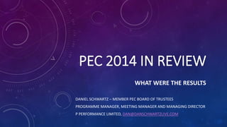 PEC 2014 IN REVIEW
WHAT WERE THE RESULTS
DANIEL SCHWARTZ – MEMBER PEC BOARD OF TRUSTEES
PROGRAMME MANAGER, MEETING MANAGER AND MANAGING DIRECTOR
P PERFORMANCE LIMITED, DAN@DANSCHWARTZLIVE.COM
 