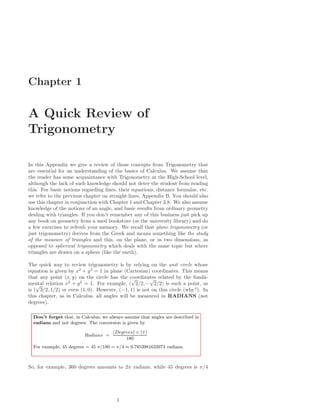 Chapter 1

A Quick Review of
Trigonometry

In this Appendix we give a review of those concepts from Trigonometry that
are essential for an understanding of the basics of Calculus. We assume that
the reader has some acquaintance with Trigonometry at the High-School level,
although the lack of such knowledge should not deter the student from reading
this. For basic notions regarding lines, their equations, distance formulae, etc.
we refer to the previous chapter on straight lines, Appendix B. You should also
use this chapter in conjunction with Chapter 1 and Chapter 3.8. We also assume
knowledge of the notions of an angle, and basic results from ordinary geometry
dealing with triangles. If you don’t remember any of this business just pick up
any book on geometry from a used bookstore (or the university library) and do
a few exercises to refresh your memory. We recall that plane trigonometry (or
just trigonometry) derives from the Greek and means something like the study
of the measure of triangles and this, on the plane, or in two dimensions, as
opposed to spherical trigonometry which deals with the same topic but where
triangles are drawn on a sphere (like the earth).

The quick way to review trigonometry is by relying on the unit circle whose
equation is given by x2 + y 2 = 1 in plane (Cartesian) coordinates. This means
that any point (x, y) on the circle has the coordinates related by the funda-
                                              √       √
mental relation x2 + y 2 = 1. For example, ( 2/2, − 2/2) is such a point, as
    √
is ( 3/2, 1/2) or even (1, 0). However, (−1, 1) is not on this circle (why?). In
this chapter, as in Calculus, all angles will be measured in RADIANS (not
degrees).

  Don’t forget that, in Calculus, we always assume that angles are described in
  radians and not degrees. The conversion is given by
                                      (Degrees) × (π)
                         Radians =
                                           180
  For example, 45 degrees = 45 π/180 = π/4 ≈ 0.7853981633974 radians.



So, for example, 360 degrees amounts to 2π radians, while 45 degrees is π/4




                                        1
 