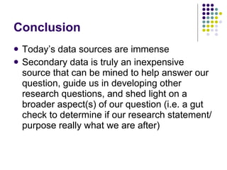 Conclusion Today’s data sources are immense Secondary data is truly an inexpensive source that can be mined to help answer our question, guide us in developing other research questions, and shed light on a broader aspect(s) of our question (i.e. a gut check to determine if our research statement/purpose really what we are after)  