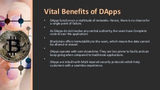 Vital Benefits of DApps
• DApps function on a multitude of networks. Hence, there is no chance for
a single point of failure.
•
As DApps do not involve any central authority, the users have Complete
control over the application.
•
Blockchain offers Immutability to the users, which means the data cannot
be altered or erased.
•
DApps operate with zero downtime. They are less prone to faults and can
keep going when compared to traditional applications.
•
DApps are inbuilt with Multi-layered security protocols which help
customers with a seamless experience.
 