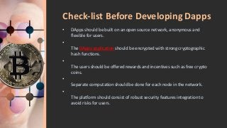 Check-list Before Developing Dapps
• DApps should be built on an open source network, anonymous and
flexible for users.
•
The DApps application should be encrypted with strong cryptographic
hash functions.
•
The users should be offered rewards and incentives such as free crypto
coins.
•
Separate computation should be done for each node in the network.
•
The platform should consist of robust security features integration to
avoid risks for users.
 