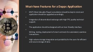 Must-have Features for a Dapps Application
• MVP ( Most Valuable Player) consultation should be kept in mind and
application should be upgraded accordingly.
•
Integration of decentralized exchange with High TPS, quality technical
support.
•
The application should be designed with an User-friendly interface.
•
Writing, testing, deployment of smart contracts for automated, seamless
transactions.
•
High-volume storage integration and portability for the users for efficient
and secure storage of data.
 