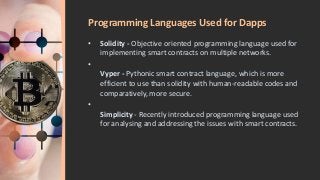 Programming Languages Used for Dapps
• Solidity - Objective oriented programming language used for
implementing smart contracts on multiple networks.
•
Vyper - Pythonic smart contract language, which is more
efficient to use than solidity with human-readable codes and
comparatively, more secure.
•
Simplicity - Recently introduced programming language used
for analysing and addressing the issues with smart contracts.
 