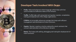 Developer Tools Involved With Dapps
• Parity- Advanced ethereum client language which helps with fast
synchronization of different nodes of the network.
•
Truffle- Truffle helps with convenient and quicker creation, compilation,
testing and deployment of the DApps applications.
•
ETHPM- An immutable ethereum package that helps with efficient
management and distribution of smart contracts.
• Oyente- Oyente is used as a tool to analyse the smart contracts that
connect automatically to the ethereum network.
•
Remix- This helps with editing, debugging and testing the deployment of
smart contracts.
 