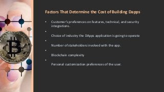 Factors That Determine the Cost of Building Dapps
• Customer’s preferences on features, technical, and security
integrations.
•
Choice of industry the DApps application is going to operate
•
Number of stakeholders involved with the app.
•
Blockchain complexity
•
Personal customization preferences of the user.
 