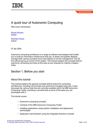 A quick tour of Autonomic Computing
      Skill Level: Introductory


      Daniel Worden
      Author

      Nicholas Chase
      Author



      07 Apr 2004


      Autonomic computing architecture is a range of software technologies that enable
      you to build an information infrastructure that can, to lesser and greater degrees,
      manage itself, saving countless hours (and dollars) in human management. And all
      this without giving up control of the system. This tutorial explains the concepts behind
      autonomic computing and looks at the tools at your disposal for making it happen -
      today.


      Section 1. Before you start

      About this tutorial
      This tutorial explains the general concepts behind autonomic computing
      architectures, including control loops and autonomic-managed resources. It also
      discusses the various tools that are currently available within the IBM Autonomic
      Computing Toolkit, providing a concrete look at some of the tasks you can
      accomplish with it.

      The tutorial covers:

                • Autonomic computing concepts
                • Contents of the IBM Autonomic Computing Toolkit
                • Installing applications using solution installation and deployment
                  technologies
                • Application administration using the Integrated Solutions Console


A quick tour of Autonomic Computing
© Copyright IBM Corporation 1994, 2006. All rights reserved.                              Page 1 of 27
 