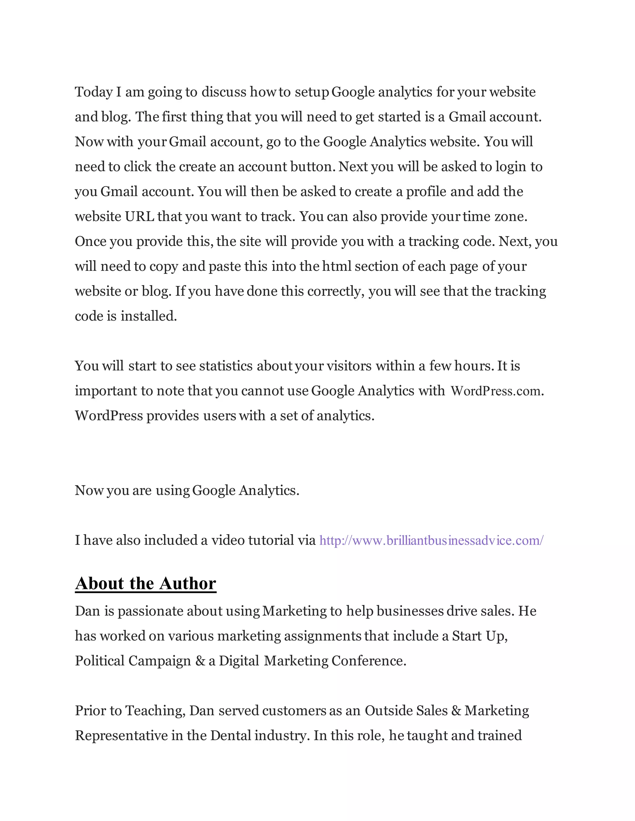 Today I am going to discuss how to setupGoogle analytics for your website
and blog. The first thing that you will need to get started is a Gmail account.
Now with yourGmail account, go to the Google Analytics website. You will
need to click the create an account button. Next you will be asked to login to
you Gmail account. You will then be asked to create a profile and add the
website URL that you want to track. You can also provide yourtime zone.
Once you provide this, the site will provide you with a tracking code. Next, you
will need to copy and paste this into the html section of each page of your
website or blog. If you have done this correctly, you will see that the tracking
code is installed.
You will start to see statistics about your visitors within a few hours. It is
important to note that you cannot use Google Analytics with WordPress.com.
WordPress provides users with a set of analytics.
Now you are using Google Analytics.
I have also included a video tutorial via http://www.brilliantbusinessadvice.com/
About the Author
Dan is passionate about using Marketing to help businesses drive sales. He
has worked on various marketing assignments that include a Start Up,
Political Campaign & a Digital Marketing Conference.
Prior to Teaching, Dan served customers as an Outside Sales & Marketing
Representative in the Dental industry. In this role, he taught and trained
 