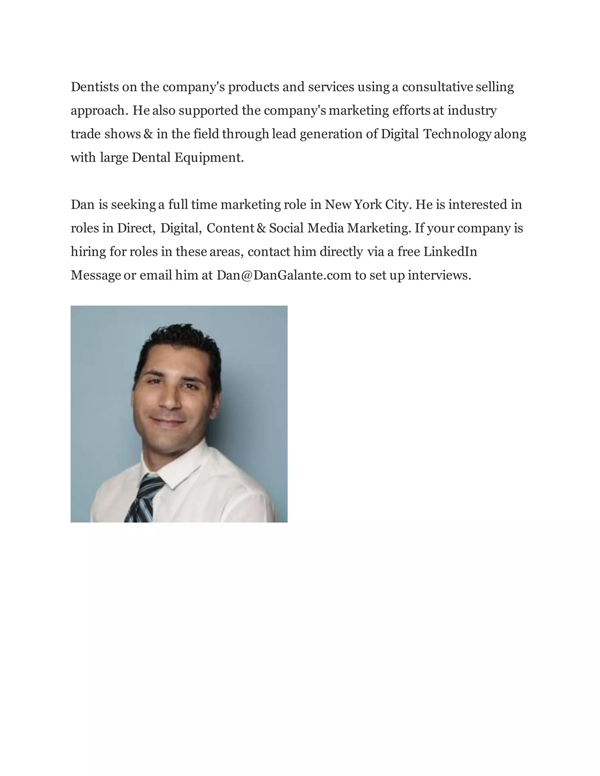 Dentists on the company's products and services using a consultative selling
approach. He also supported the company's marketing efforts at industry
trade shows & in the field through lead generation of Digital Technology along
with large Dental Equipment.
Dan is seeking a full time marketing role in New York City. He is interested in
roles in Direct, Digital, Content & Social Media Marketing. If your company is
hiring for roles in these areas, contact him directly via a free LinkedIn
Message or email him at Dan@DanGalante.com to set up interviews.
 