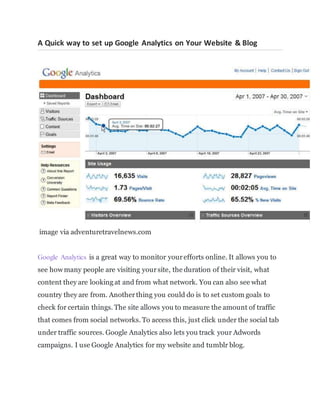 A Quick way to set up Google Analytics on Your Website & Blog
image via adventuretravelnews.com
Google Analytics is a great way to monitor yourefforts online. It allows you to
see how many people are visiting yoursite, the duration of their visit, what
content they are looking at and from what network. You can also see what
country they are from. Anotherthing you could do is to set custom goals to
check for certain things. The site allows you to measure the amount of traffic
that comes from social networks. To access this, just click under the social tab
under traffic sources. Google Analytics also lets you track your Adwords
campaigns. I use Google Analytics for my website and tumblr blog.
 