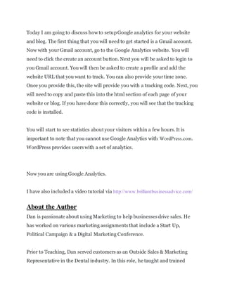 Today I am going to discuss how to setupGoogle analytics for your website
and blog. The first thing that you will need to get started is a Gmail account.
Now with yourGmail account, go to the Google Analytics website. You will
need to click the create an account button. Next you will be asked to login to
you Gmail account. You will then be asked to create a profile and add the
website URL that you want to track. You can also provide yourtime zone.
Once you provide this, the site will provide you with a tracking code. Next, you
will need to copy and paste this into the html section of each page of your
website or blog. If you have done this correctly, you will see that the tracking
code is installed.
You will start to see statistics about your visitors within a few hours. It is
important to note that you cannot use Google Analytics with WordPress.com.
WordPress provides users with a set of analytics.
Now you are using Google Analytics.
I have also included a video tutorial via http://www.brilliantbusinessadvice.com/
About the Author
Dan is passionate about using Marketing to help businesses drive sales. He
has worked on various marketing assignments that include a Start Up,
Political Campaign & a Digital Marketing Conference.
Prior to Teaching, Dan served customers as an Outside Sales & Marketing
Representative in the Dental industry. In this role, he taught and trained