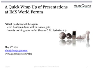 A Quick Wrap Up of Presentations
at IMS World Forum

“What has been will be again,
 what has been done will be done again;
 there is nothing new under the sun.” Ecclesiastes 1:9




May 2nd 2011
alan@alanquayle.com
www.alanquayle.com/blog




5/2/2011                  © 2011 Alan Quayle Business and Service Development   1
 