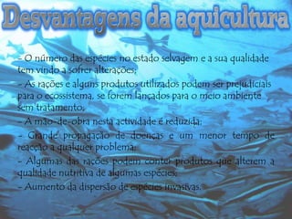 - O número das espécies no estado selvagem e a sua qualidade
tem vindo a sofrer alterações;
- As rações e alguns produtos utilizados podem ser prejudiciais
para o ecossistema, se forem lançados para o meio ambiente
sem tratamento;
- A mão-de-obra nesta actividade é reduzida;
- Grande propagação de doenças e um menor tempo de
reacção a qualquer problema;
- Algumas das rações podem conter produtos que alterem a
qualidade nutritiva de algumas espécies;
- Aumento da dispersão de espécies invasivas.

 