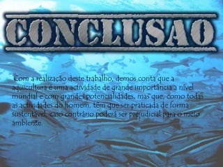 Com a realização deste trabalho, demos conta que a
aquicultura é uma actividade de grande importância a nível
mundial e com grandes potencialidades, mas que, como todas
as actividades do homem, têm que ser praticada de forma
sustentável, caso contrário poderá ser prejudicial para o meio
ambiente.

 