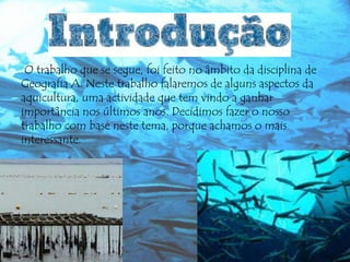 O trabalho que se segue, foi feito no âmbito da disciplina de
Geografia A. Neste trabalho falaremos de alguns aspectos da
aquicultura, uma actividade que tem vindo a ganhar
importância nos últimos anos. Decidimos fazer o nosso
trabalho com base neste tema, porque achamos o mais
interessante.

 