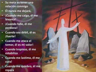 • Su meta es tener una
  relación conmigo
• Él nunca me dejará,
• ¡Cuando me caigo, él me
  levanta!
• ¡Cuando fallo, él me
  perdona!
• Cuando soy débil, él es
  ¡fuerte!
• Cuando me ataca el
  temor, él es mi valor!
• Cuando tropiezo, él me
  estabiliza
• Cuando me lastimo, él me
  cura!
• Cuando me quiebro, él me
  repara
 