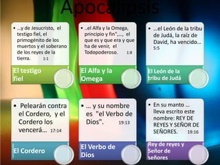 Apocalipsis
• …y de Jesucristo, el    • ..el Alfa y la Omega,     • …el León de la tribu
  testigo fiel, el          principio y fin",…, el      de Judá, la raíz de
  primogénito de los        que es y que era y que      David, ha vencido…
  muertos y el soberano     ha de venir, el             5:5
  de los reyes de la        Todopoderoso.       1:8
  tierra.       1:1


El testigo                El Alfa y la                El León de la
fiel                      Omega                       tribu de Judá



• Pelearán contra         • … y su nombre             • En su manto …
  el Cordero, y el          es "el Verbo de             lleva escrito este
                                                        nombre: REY DE
  Cordero los               Dios".     19:13
                                                        REYES Y SEÑOR DE
  vencerá… 17:14                                        SEÑORES.       19:16


                          El Verbo de                 Rey de reyes y
El Cordero                                            Señor de
                          Dios                        señores
 