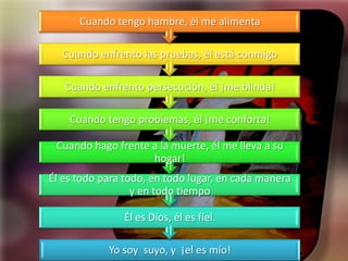 Cuando tengo hambre, él me alimenta

  Cuando enfrento las pruebas, él está conmigo

   Cuando enfrento persecución, él ¡me blinda!

    Cuando tengo problemas, él ¡me conforta!

 Cuando hago frente a la muerte, él me lleva a su
                    hogar!
Él es todo para todo, en todo lugar, en cada manera
                  y en todo tiempo

               Él es Dios, él es fiel.

            Yo soy suyo, y ¡el es mío!
 