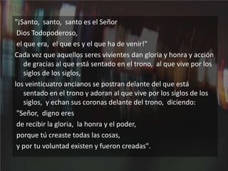 "¡Santo, santo, santo es el Señor
 Dios Todopoderoso,
 el que era, el que es y el que ha de venir!"
Cada vez que aquellos seres vivientes dan gloria y honra y acción
    de gracias al que está sentado en el trono, al que vive por los
    siglos de los siglos,
los veinticuatro ancianos se postran delante del que está
    sentado en el trono y adoran al que vive por los siglos de los
    siglos, y echan sus coronas delante del trono, diciendo:
 "Señor, digno eres
 de recibir la gloria, la honra y el poder,
 porque tú creaste todas las cosas,
 y por tu voluntad existen y fueron creadas".
 