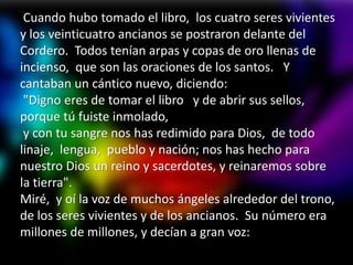 Cuando hubo tomado el libro, los cuatro seres vivientes
y los veinticuatro ancianos se postraron delante del
Cordero. Todos tenían arpas y copas de oro llenas de
incienso, que son las oraciones de los santos. Y
cantaban un cántico nuevo, diciendo:
 "Digno eres de tomar el libro y de abrir sus sellos,
porque tú fuiste inmolado,
 y con tu sangre nos has redimido para Dios, de todo
linaje, lengua, pueblo y nación; nos has hecho para
nuestro Dios un reino y sacerdotes, y reinaremos sobre
la tierra".
Miré, y oí la voz de muchos ángeles alrededor del trono,
de los seres vivientes y de los ancianos. Su número era
millones de millones, y decían a gran voz:
 