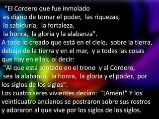 "El Cordero que fue inmolado
 es digno de tomar el poder, las riquezas,
 la sabiduría, la fortaleza,
 la honra, la gloria y la alabanza".
A todo lo creado que está en el cielo, sobre la tierra,
debajo de la tierra y en el mar, y a todas las cosas
que hay en ellos, oí decir:
 "Al que está sentado en el trono y al Cordero,
 sea la alabanza, la honra, la gloria y el poder, por
los siglos de los siglos".
Los cuatro seres vivientes decían: "¡Amén!" Y los
veinticuatro ancianos se postraron sobre sus rostros
y adoraron al que vive por los siglos de los siglos.
 