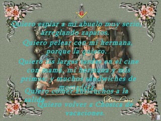Quiero espiar a mi abuelo muy serio, arreglando   zapatos.  Quiero pelear con mi hermana, porque la quiero.  Quiero las largas tardes en el cine con mamá, mi hermana y mis primos; y muchos sándwiches de   mortadela.  Quiero comer anticuchos a la salida Quiero volver a Chosica de vacaciones. 