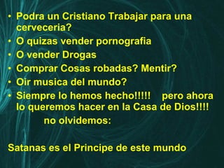 Podra un Cristiano Trabajar para una cerveceria? O quizas vender pornografia O vender Drogas Comprar Cosas robadas? Mentir? Oir musica del mundo? Siempre lo hemos hecho!!!!!  pero ahora lo queremos hacer en la Casa de Dios!!!! no olvidemos: Satanas es el Principe de este mundo 