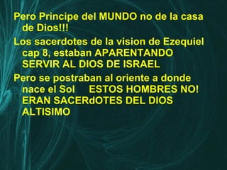 Pero Principe del MUNDO no de la casa de Dios!!! Los sacerdotes de la vision de Ezequiel cap 8, estaban APARENTANDO SERVIR AL DIOS DE ISRAEL Pero se postraban al oriente a donde nace el Sol  ESTOS HOMBRES NO! ERAN SACERdOTES DEL DIOS ALTISIMO 